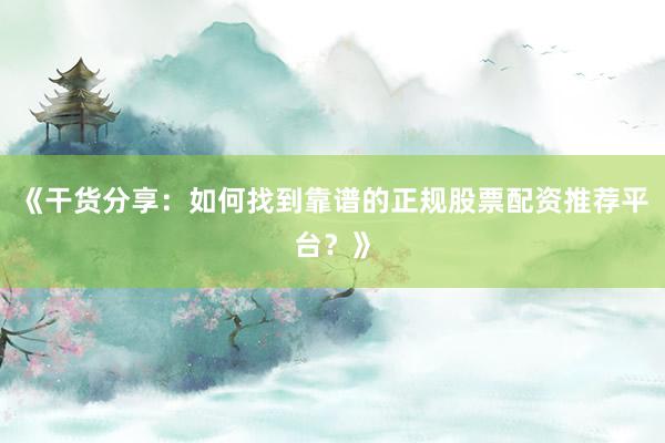 《干货分享：如何找到靠谱的正规股票配资推荐平台？》