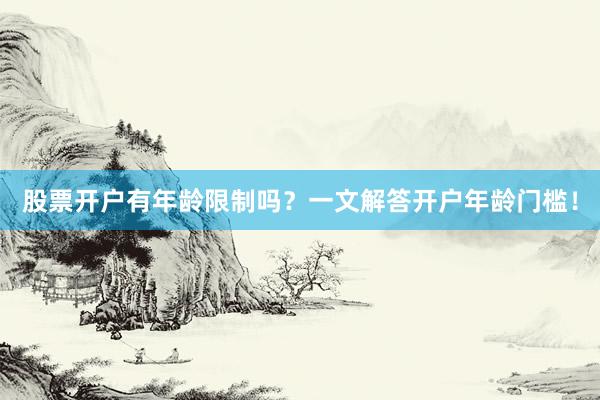 股票开户有年龄限制吗？一文解答开户年龄门槛！