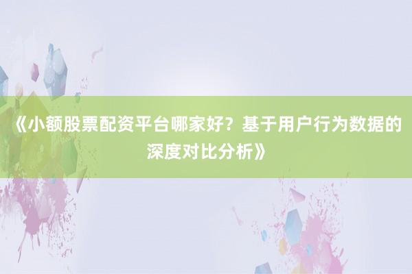 《小额股票配资平台哪家好?基于用户行为数据的深度对比分析》
