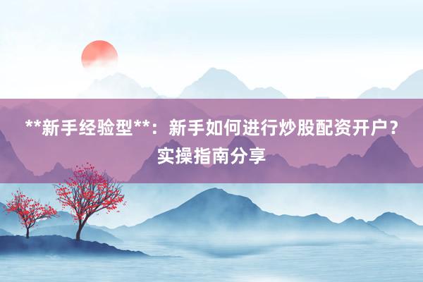 **新手经验型**:新手如何进行炒股配资开户?实操指南分享