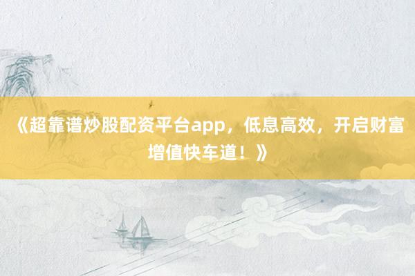 《超靠谱炒股配资平台app,低息高效,开启财富增值快车道!》