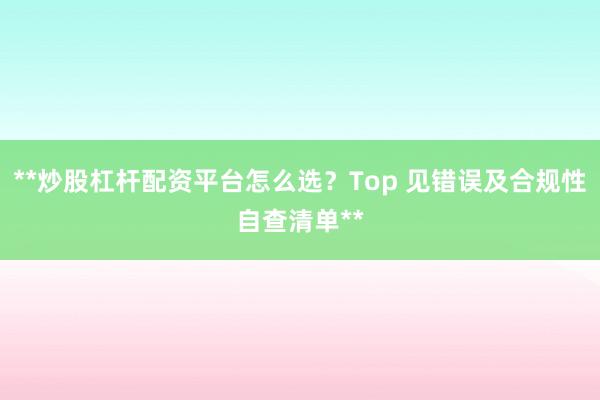 **炒股杠杆配资平台怎么选？Top 见错误及合规性自查清单**