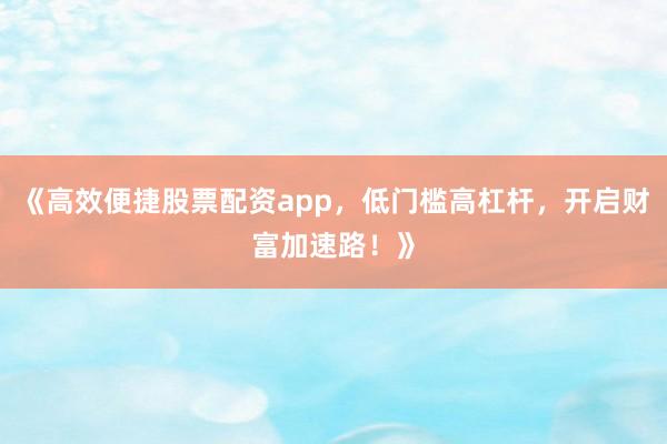 《高效便捷股票配资app，低门槛高杠杆，开启财富加速路！》