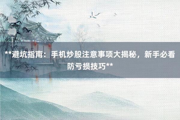 **避坑指南：手机炒股注意事项大揭秘，新手必看防亏损技巧**