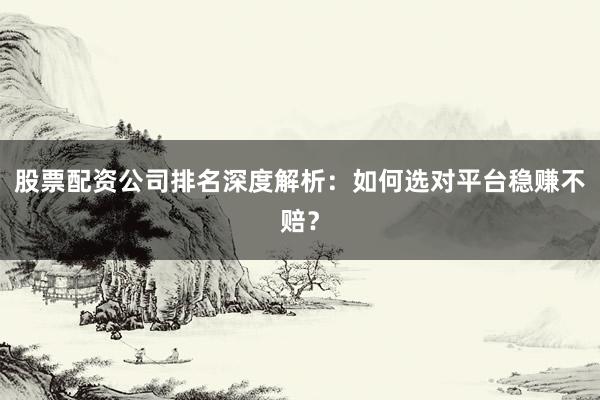 股票配资公司排名深度解析：如何选对平台稳赚不赔？