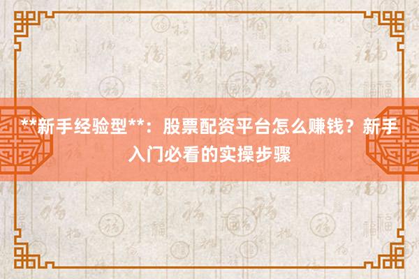 **新手经验型**：股票配资平台怎么赚钱？新手入门必看的实操步骤