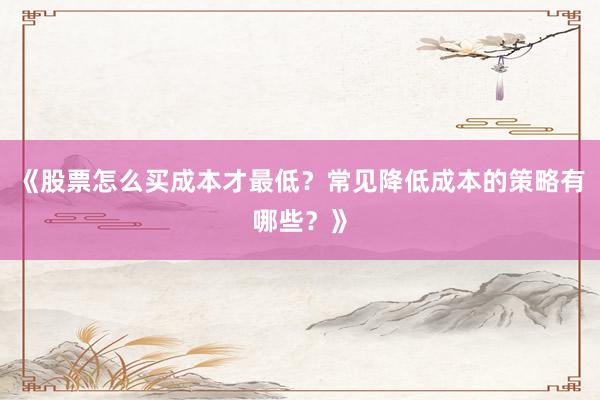 《股票怎么买成本才最低？常见降低成本的策略有哪些？》