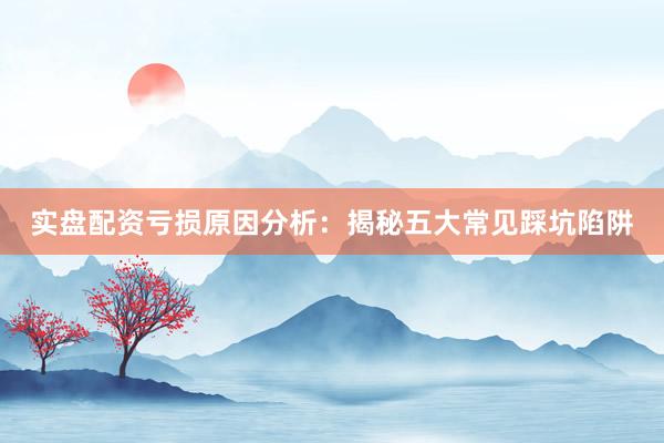 实盘配资亏损原因分析：揭秘五大常见踩坑陷阱