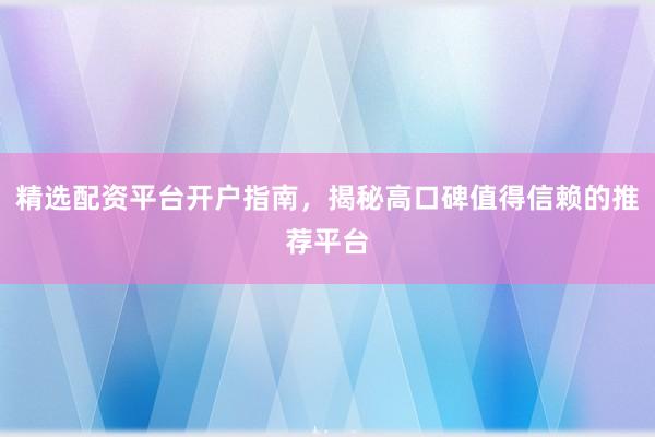 精选配资平台开户指南，揭秘高口碑值得信赖的推荐平台