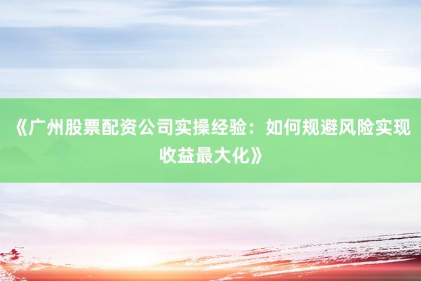 《广州股票配资公司实操经验：如何规避风险实现收益最大化》