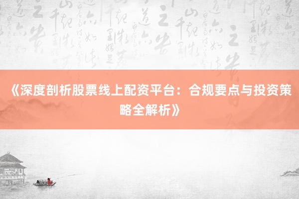 《深度剖析股票线上配资平台：合规要点与投资策略全解析》