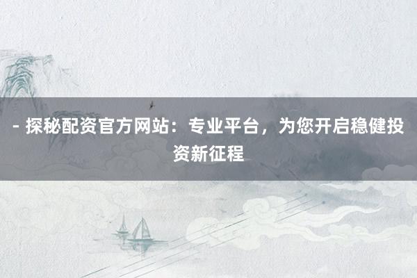 - 探秘配资官方网站：专业平台，为您开启稳健投资新征程