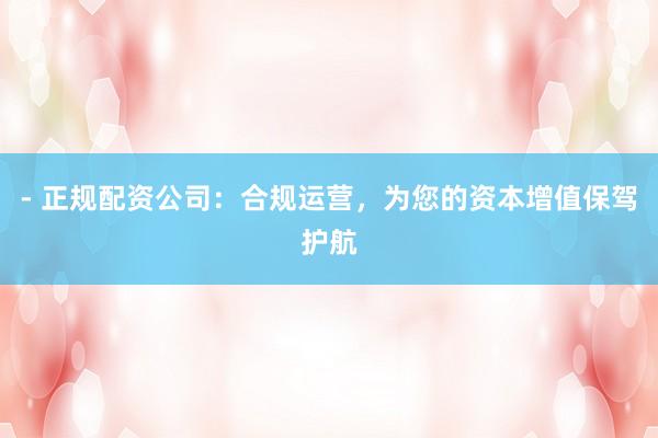 - 正规配资公司：合规运营，为您的资本增值保驾护航