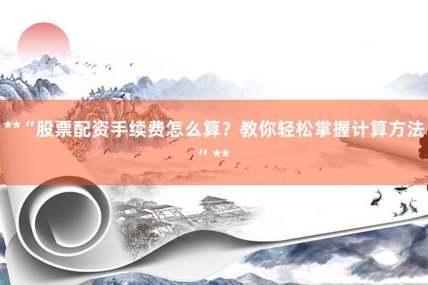 **“股票配资手续费怎么算？教你轻松掌握计算方法”**