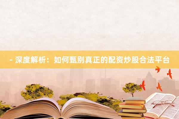 - 深度解析：如何甄别真正的配资炒股合法平台