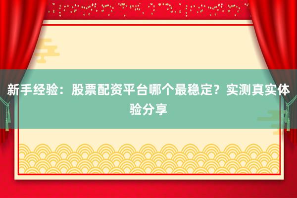 新手经验：股票配资平台哪个最稳定？实测真实体验分享