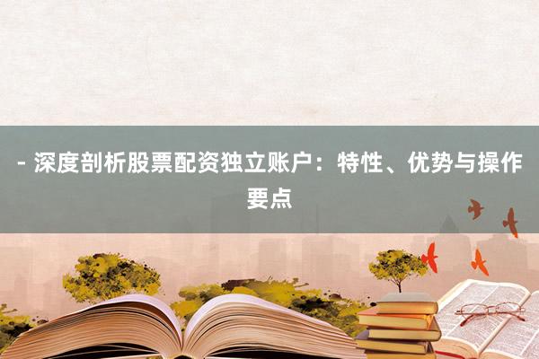 - 深度剖析股票配资独立账户：特性、优势与操作要点