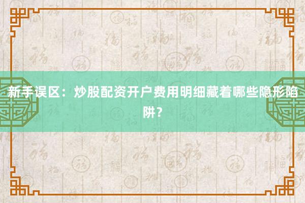 新手误区：炒股配资开户费用明细藏着哪些隐形陷阱？