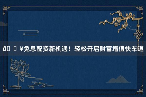 🔥免息配资新机遇！轻松开启财富增值快车道