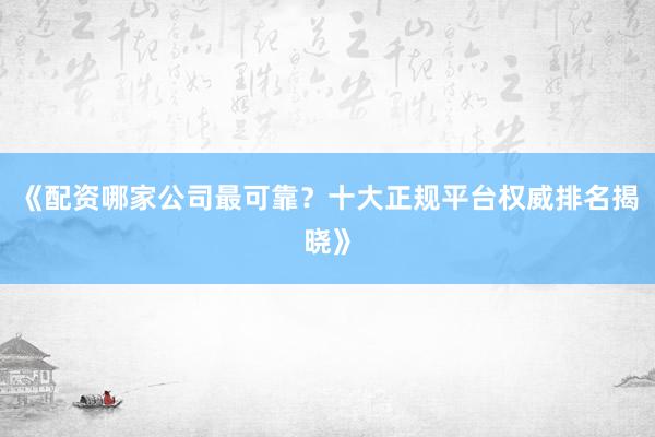 《配资哪家公司最可靠？十大正规平台权威排名揭晓》