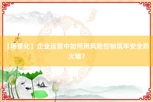 【场景化】企业运营中如何用风险控制筑牢安全防火墙？