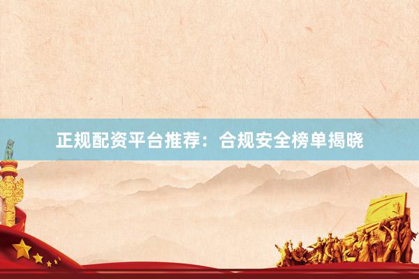 正规配资平台推荐：合规安全榜单揭晓