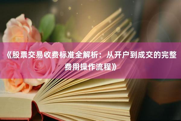 《股票交易收费标准全解析：从开户到成交的完整费用操作流程》