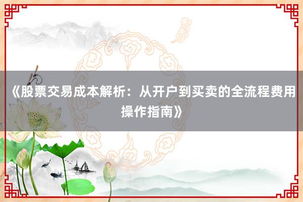 《股票交易成本解析：从开户到买卖的全流程费用操作指南》
