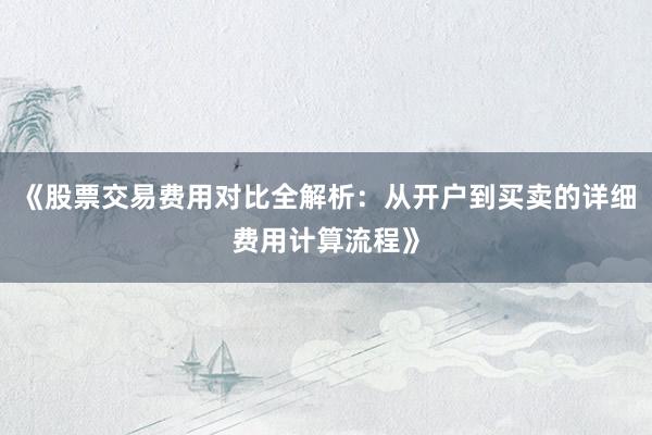 《股票交易费用对比全解析：从开户到买卖的详细费用计算流程》