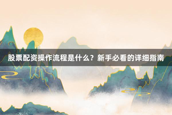股票配资操作流程是什么？新手必看的详细指南