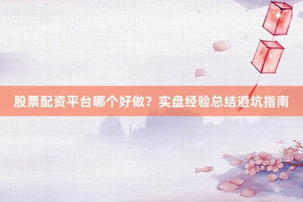 股票配资平台哪个好做？实盘经验总结避坑指南