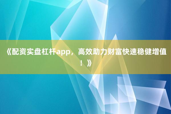 《配资实盘杠杆app，高效助力财富快速稳健增值！》