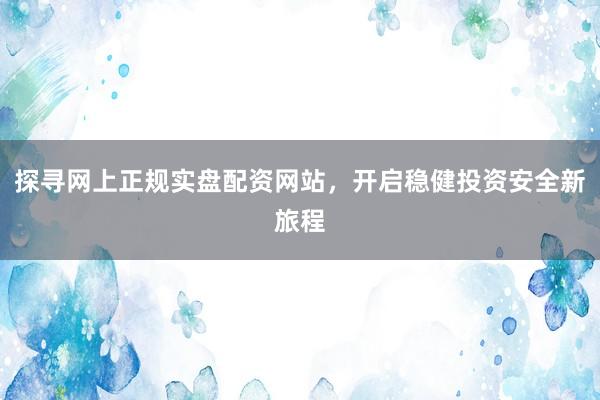 探寻网上正规实盘配资网站，开启稳健投资安全新旅程