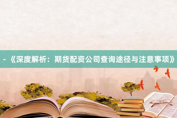 - 《深度解析：期货配资公司查询途径与注意事项》