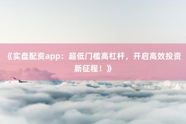 《实盘配资app：超低门槛高杠杆，开启高效投资新征程！》