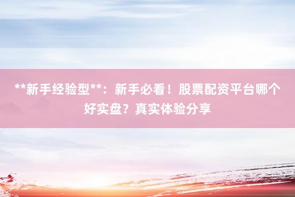**新手经验型**：新手必看！股票配资平台哪个好实盘？真实体验分享