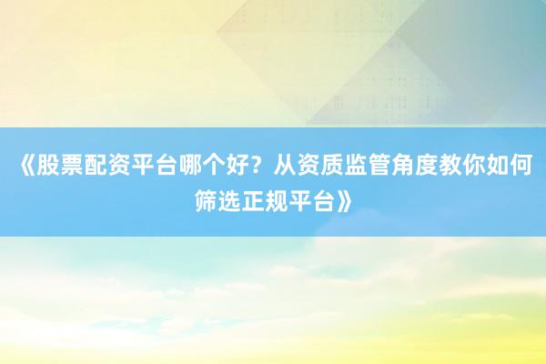 《股票配资平台哪个好？从资质监管角度教你如何筛选正规平台》