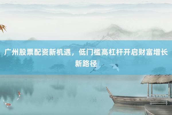 广州股票配资新机遇，低门槛高杠杆开启财富增长新路径