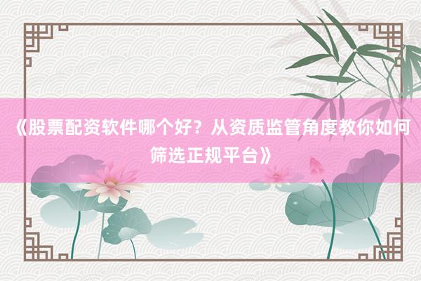《股票配资软件哪个好？从资质监管角度教你如何筛选正规平台》