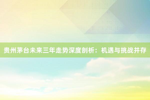 贵州茅台未来三年走势深度剖析：机遇与挑战并存