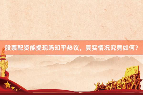 股票配资能提现吗知乎热议，真实情况究竟如何？