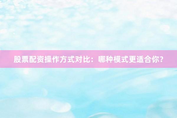 股票配资操作方式对比：哪种模式更适合你？