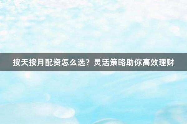按天按月配资怎么选？灵活策略助你高效理财