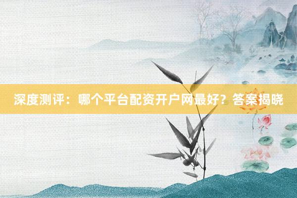 深度测评：哪个平台配资开户网最好？答案揭晓