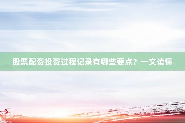 股票配资投资过程记录有哪些要点？一文读懂