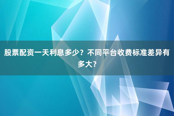 股票配资一天利息多少？不同平台收费标准差异有多大？