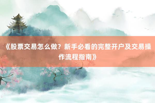 《股票交易怎么做？新手必看的完整开户及交易操作流程指南》