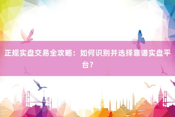 正规实盘交易全攻略：如何识别并选择靠谱实盘平台？