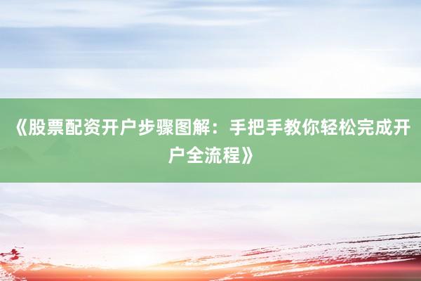 《股票配资开户步骤图解：手把手教你轻松完成开户全流程》