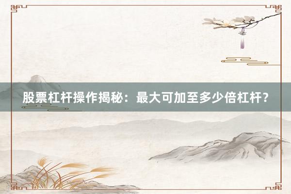 股票杠杆操作揭秘：最大可加至多少倍杠杆？